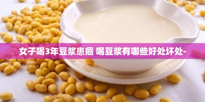 女子喝3年豆浆患癌 喝豆浆有哪些好处坏处-