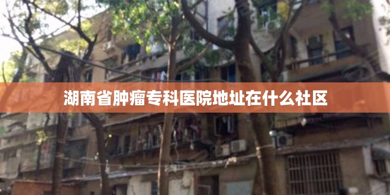 湖南省肿瘤专科医院地址在什么社区