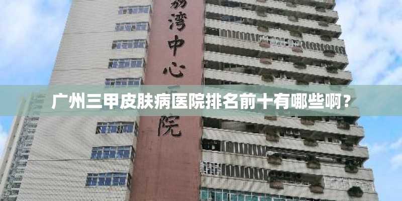 广州三甲皮肤病医院排名前十有哪些啊？
